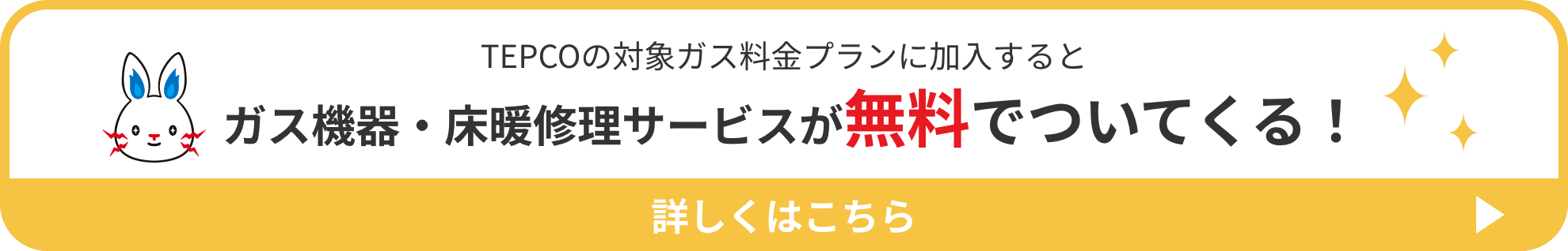 TEPCOの対象ガス料金プランに加入すると ガス機器・床暖修理サービスが無料でついてくる！ 詳しくはこちら