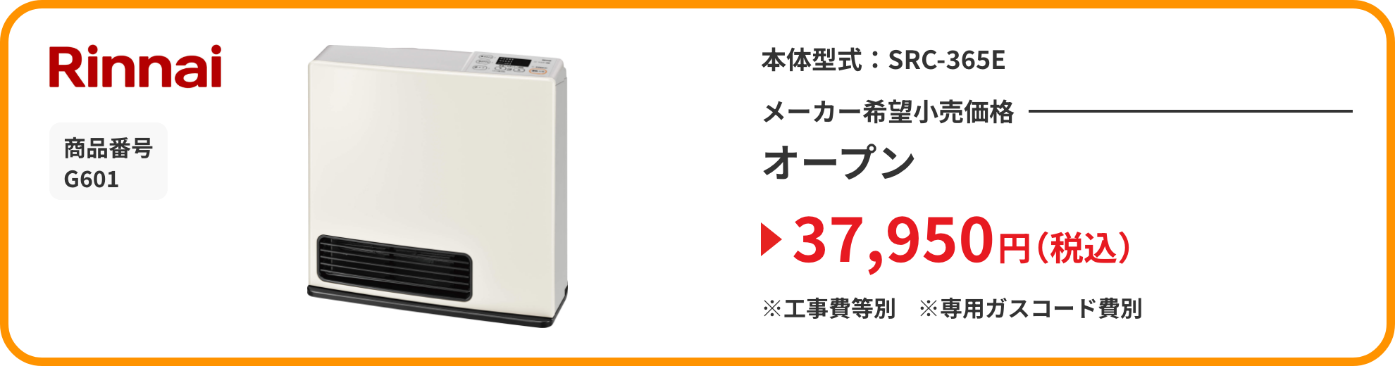 Rinnai 商品番号 G601 本体型式：SRC-365E メーカー希望小売価格 オープン 37,950円（税込）※工事費等別※専用ガスコード費別