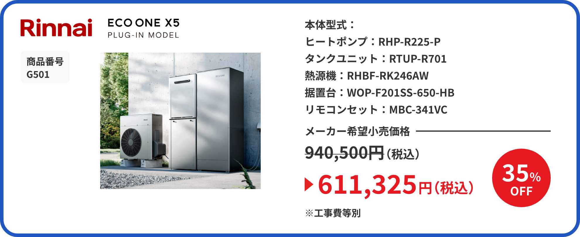 Rinnai ECO ONE X5 PLUG-IN MODEL 商品番号 G501 本体型式： ヒートポンプ：RHP-R225-P タンクユニット：RTUP-R701 熱源機：RHBF-RK246AW 据置台：WOP-F201SS-650-HB リモコンセット：MBC-341VC メーカー希望小売価格940,500円（税込）が35%OFFで611,325円（税込）※工事費等別