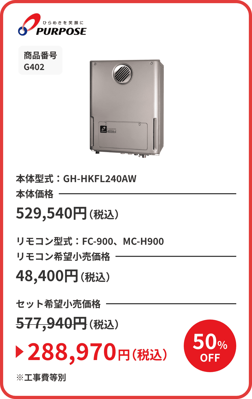 ひらめきを笑顔に PURPOSE 商品番号 G402 本体型式：GH-HKFL240AW 本体価格529,540円（税込） リモコン型式：FC-900、MC-H900 リモコン希望小売価格48,400円（税込） セット希望小売価格577,940円（税込）が50%OFFで288,970円（税込）※工事費等別