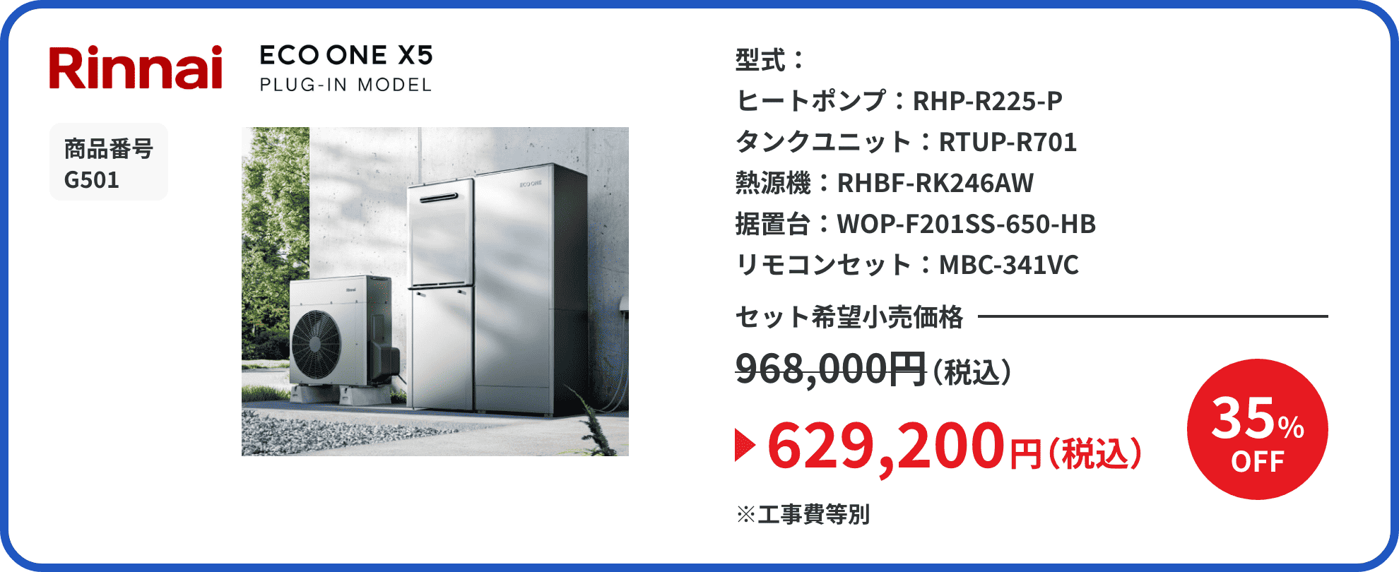 Rinnai ECO ONE X5 PLUG-IN MODEL 商品番号 G501 型式： ヒートポンプ：RHP-R225-P タンクユニット：RTUP-R701 熱源機：RHBF-RK246AW 据置台：WOP-F201SS-650-HB リモコンセット：MBC-341VC セット希望小売価格968,000円（税込）が35%OFFで629,200円（税込）※工事費等別