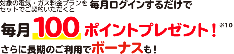 対象の電気・ガス料金プランをセットでご契約いただくと毎月ログインするだけで毎月100ポイントプレゼント