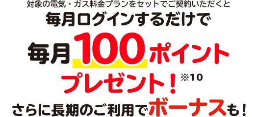 対象の電気・ガス料金プランをセットでご契約いただくと毎月ログインするだけで毎月100ポイントプレゼント！