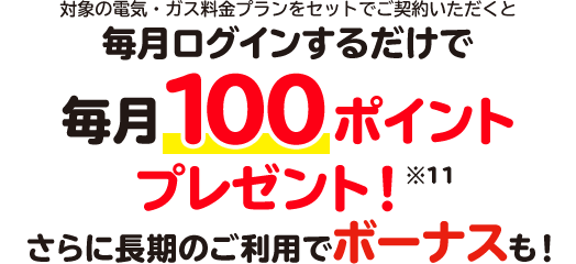 対象の電気・ガス料金プランをセットでご契約いただくと毎月ログインするだけで毎月100ポイントプレゼント！