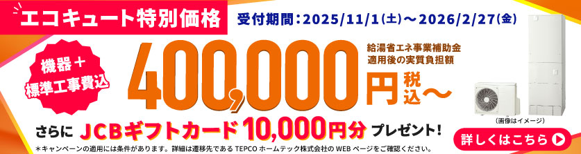 【エコキュート特別価格】受付期間：2025/11/1（土）〜2026/2/27（金）　機器 + 標準工事費込 370,000円（税込）〜（補助金利用価格）　さらにJCBギフトカード10,000円分プレゼント！