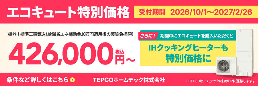 エコキュート特別価格 受付期間2026/10/1〜2027/2/26 機器+標準工事費込（給湯省エネ補助金10万円適用後の実質負担額）426,000円（税込）〜 さらに！期間中にエコキュートを購入いただくとIHクッキングヒーターも特別価格に 条件など詳しくはこちら ※TEPCOホームテック（株）のHPに遷移します。