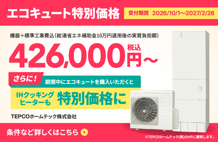 エコキュート特別価格 受付期間2026/10/1〜2027/2/26 機器+標準工事費込（給湯省エネ補助金10万円適用後の実質負担額）426,000円（税込）〜 さらに！期間中にエコキュートを購入いただくとIHクッキングヒーターも特別価格に 条件など詳しくはこちら ※TEPCOホームテック（株）のHPに遷移します。
