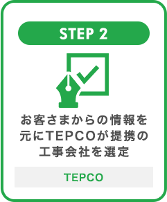 STEP 2 お客さまからの情報を元にTEPCOが提携の工事会社を選定 TEPCO