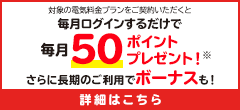 対象の電気料金プランをご契約いただくと毎月ログインするだけで毎月50ポイントプレゼント！※