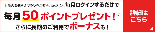 対象の電気料金プランをご契約いただくと毎月ログインするだけで毎月50ポイントプレゼント！※