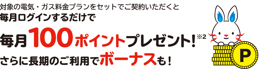 対象の電気・ガス料金プランをセットでご契約いただくと毎月ログインするだけで毎月100ポイントプレゼント※２