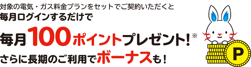 対象の電気・ガス料金プランをセットでご契約いただくと毎月ログインするだけで毎月100ポイントプレゼント！※