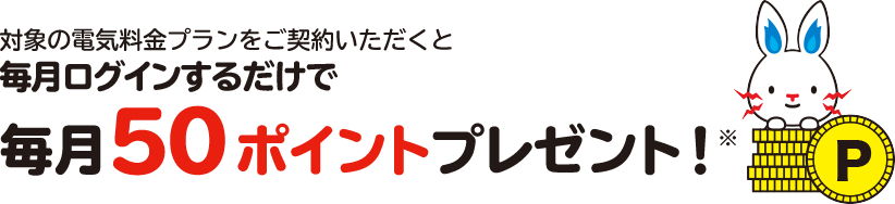 対象の電気・ガス料金プランをセットでご契約いただくと毎月ログインするだけで毎月100ポイントプレゼント！※