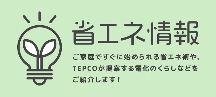 省エネ情報 ご家庭ですぐに始められる省エネ術や、TEPCOが提案する電化のくらしなどをご紹介します！