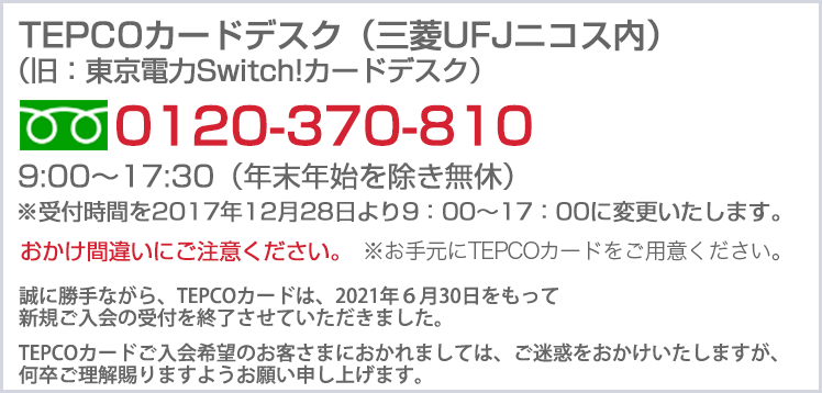 東京電力TEPCOカードデスク（三菱UFJニコス内）　0120-370-810 9:00～17:30（年末年始を除き無休）おかけ間違いにご注意下さい。 ※お手元に東京電力TEPCO カードをご用意ください。