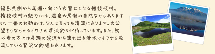 福島県側から尾瀬へ向かう玄関口となる檜枝岐村。檜枝岐村の魅力には、温泉や尾瀬の自然などもありますが、一番のお勧めは、なんと言っても清流にあります。太公望をうならせるイワナの清流釣りが待っています。また、初心者の方には尾瀬の渓流から流れ出る清水でイワナを放流している贅沢な釣堀もあります。