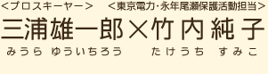 ＜プロスキーヤー＞三浦雄一郎（みうらゆういちろう）×＜東京電力・永年尾瀬保護活動担当＞竹内純子（たけうちすみこ）